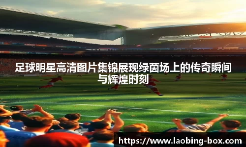 足球明星高清图片集锦展现绿茵场上的传奇瞬间与辉煌时刻